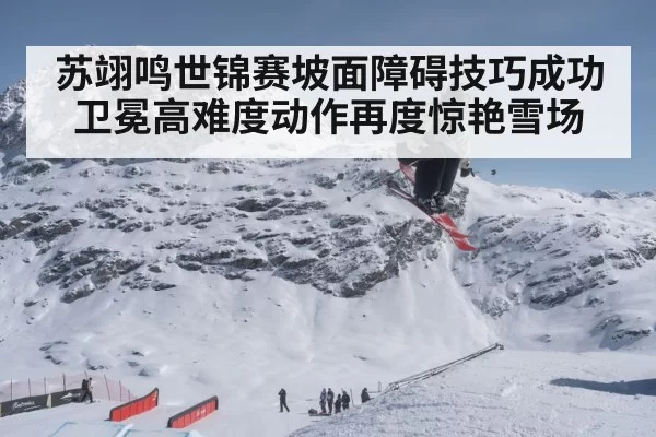 苏翊鸣世锦赛坡面障碍技巧成功卫冕高难度动作再度惊艳雪场