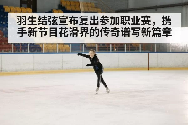 羽生结弦宣布复出参加职业赛，携手新节目花滑界的传奇谱写新篇章